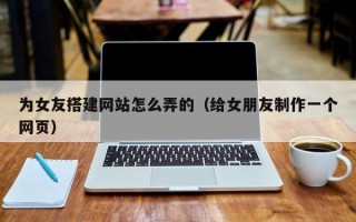 庆阳为女友搭建网站怎么弄的（给女朋友制作一个网页）