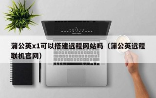 庆阳蒲公英x1可以搭建远程网站吗（蒲公英远程联机官网）